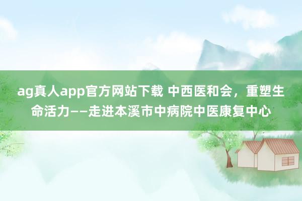 ag真人app官方网站下载 中西医和会，重塑生命活力——走进本溪市中病院中医康复中心