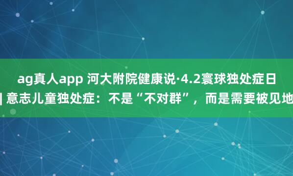 ag真人app 河大附院健康说·4.2寰球独处症日| 意志儿童独处症：不是“不对群”，而是需要被见地