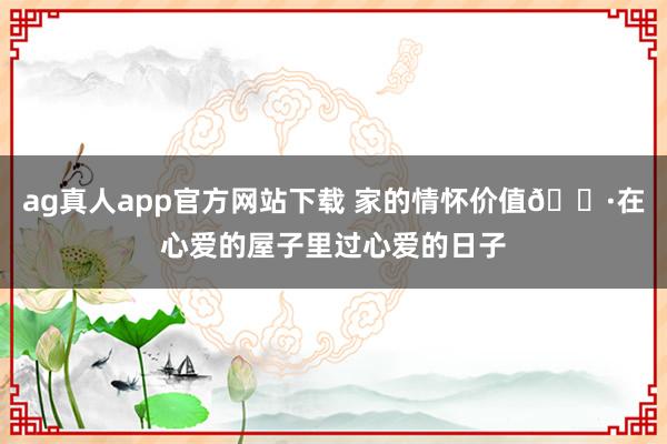ag真人app官方网站下载 家的情怀价值🌷在心爱的屋子里过心爱的日子
