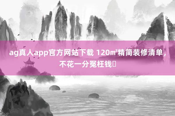ag真人app官方网站下载 120㎡精简装修清单，不花一分冤枉钱✅
