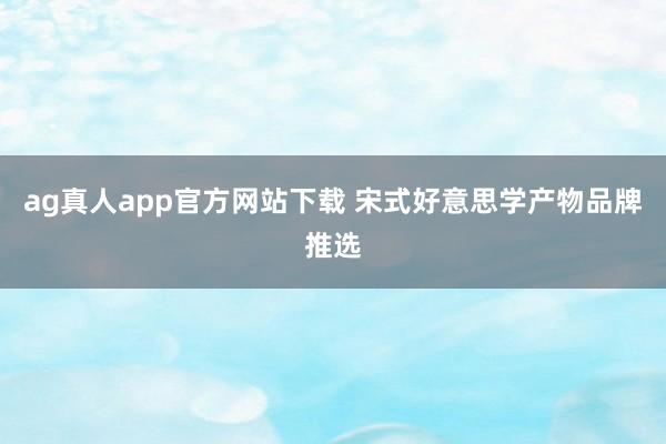 ag真人app官方网站下载 宋式好意思学产物品牌推选