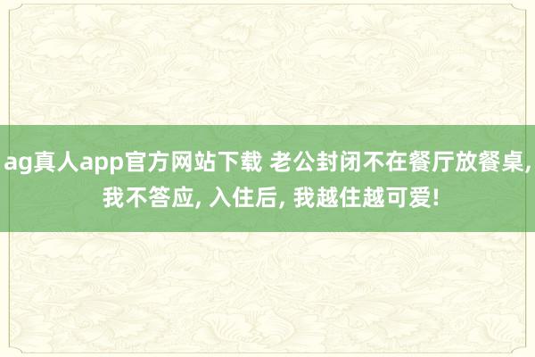 ag真人app官方网站下载 老公封闭不在餐厅放餐桌， 我不答应， 入住后， 我越住越可爱!