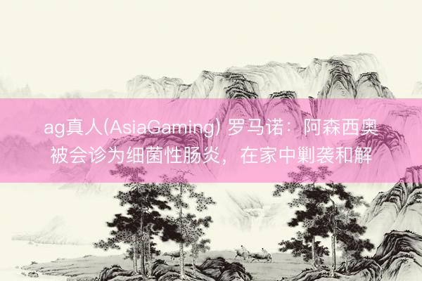 ag真人(AsiaGaming) 罗马诺：阿森西奥被会诊为细菌性肠炎，在家中剿袭和解