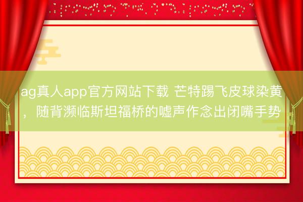 ag真人app官方网站下载 芒特踢飞皮球染黄，随背濒临斯坦福桥的嘘声作念出闭嘴手势