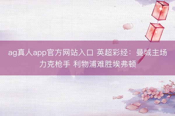 ag真人app官方网站入口 英超彩经：曼城主场力克枪手 利物浦难胜埃弗顿