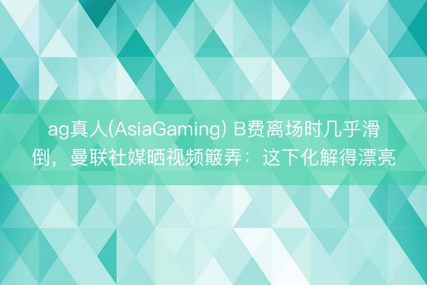 ag真人(AsiaGaming) B费离场时几乎滑倒，曼联社媒晒视频簸弄：这下化解得漂亮