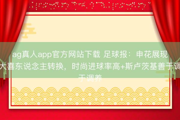 ag真人app官方网站下载 足球报：申花展现两大喜东说念主转换，时尚进球率高+斯卢茨基善于调养
