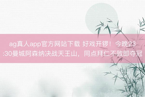 ag真人app官方网站下载 好戏开锣！今晚23:30曼城阿森纳决战天王山，同点拜仁不败即夺冠