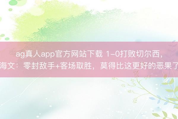 ag真人app官方网站下载 1-0打败切尔西，海文：零封敌手+客场取胜，莫得比这更好的恶果了