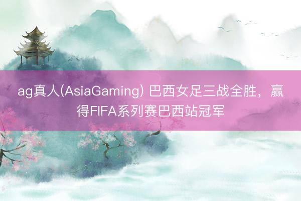 ag真人(AsiaGaming) 巴西女足三战全胜，赢得FIFA系列赛巴西站冠军