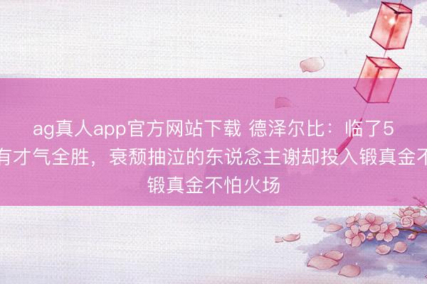 ag真人app官方网站下载 德泽尔比：临了5轮咱们有才气全胜，衰颓抽泣的东说念主谢却投入锻真金不怕火场