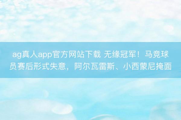 ag真人app官方网站下载 无缘冠军！马竞球员赛后形式失意，阿尔瓦雷斯、小西蒙尼掩面