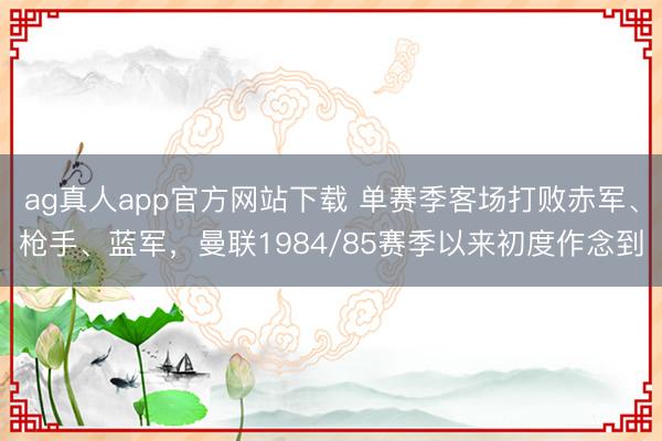 ag真人app官方网站下载 单赛季客场打败赤军、枪手、蓝军，曼联1984/85赛季以来初度作念到