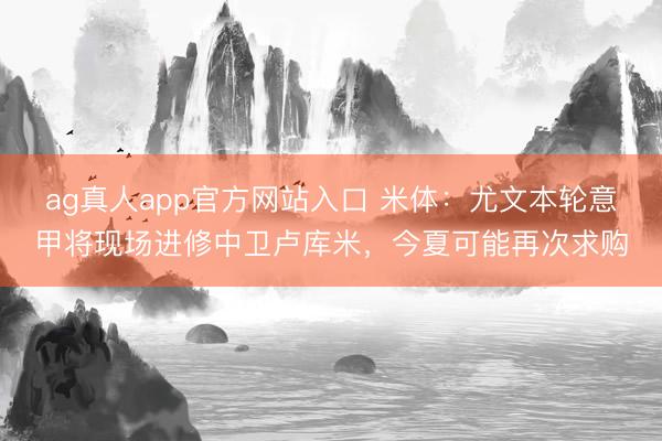 ag真人app官方网站入口 米体：尤文本轮意甲将现场进修中卫卢库米，今夏可能再次求购
