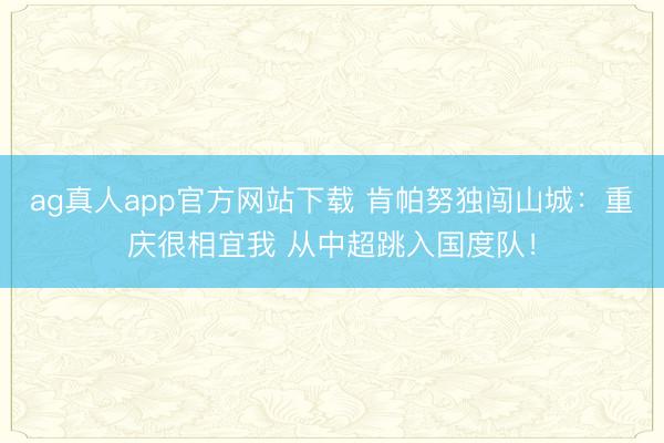 ag真人app官方网站下载 肯帕努独闯山城：重庆很相宜我 从中超跳入国度队！