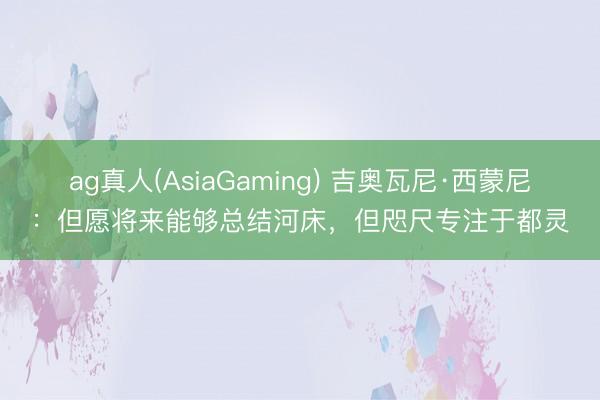 ag真人(AsiaGaming) 吉奥瓦尼·西蒙尼：但愿将来能够总结河床，但咫尺专注于都灵
