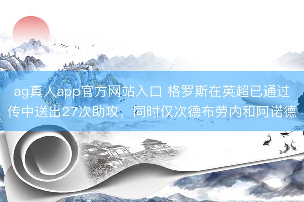 ag真人app官方网站入口 格罗斯在英超已通过传中送出27次助攻，同时仅次德布劳内和阿诺德