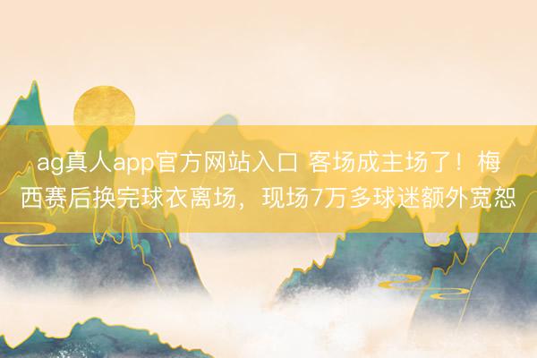 ag真人app官方网站入口 客场成主场了！梅西赛后换完球衣离场，现场7万多球迷额外宽恕