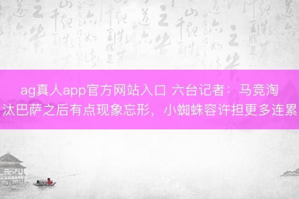 ag真人app官方网站入口 六台记者：马竞淘汰巴萨之后有点现象忘形，小蜘蛛容许担更多连累