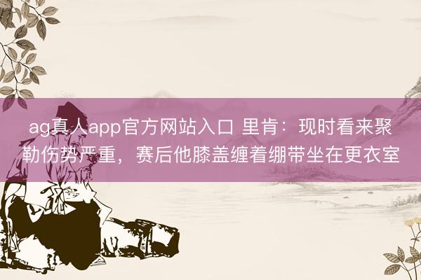 ag真人app官方网站入口 里肯：现时看来聚勒伤势严重，赛后他膝盖缠着绷带坐在更衣室