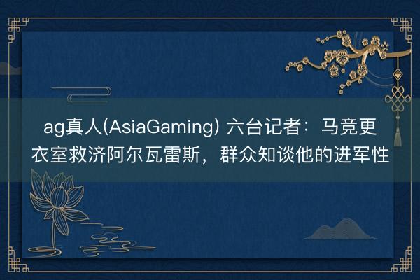 ag真人(AsiaGaming) 六台记者：马竞更衣室救济阿尔瓦雷斯，群众知谈他的进军性