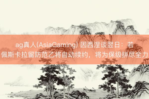 ag真人(AsiaGaming) 因西涅谈翌日：若佩斯卡拉留防范乙将自动续约，将为保级拼尽全力