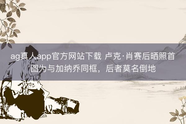 ag真人app官方网站下载 卢克·肖赛后晒照首图为与加纳乔同框，后者莫名倒地