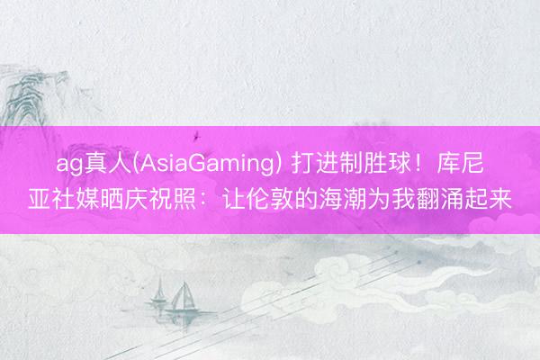 ag真人(AsiaGaming) 打进制胜球！库尼亚社媒晒庆祝照：让伦敦的海潮为我翻涌起来