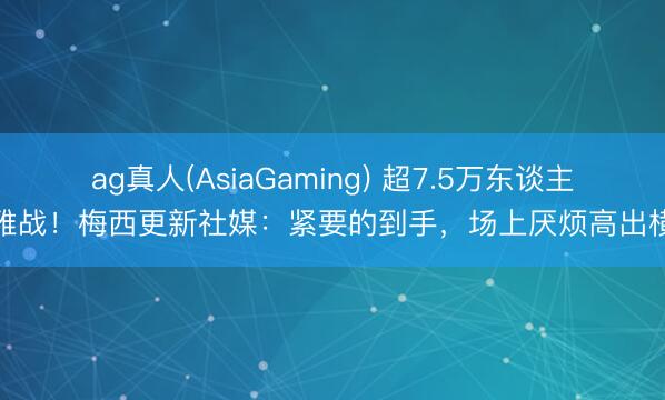 ag真人(AsiaGaming) 超7.5万东谈主不雅战！梅西更新社媒：紧要的到手，场上厌烦高出横暴