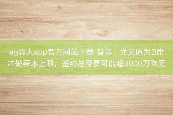 ag真人app官方网站下载 皆体：尤文愿为B席冲破薪水上限，签约总糜费可能超3000万欧元