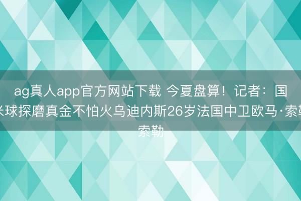 ag真人app官方网站下载 今夏盘算！记者：国米球探磨真金不怕火乌迪内斯26岁法国中卫欧马·索勒