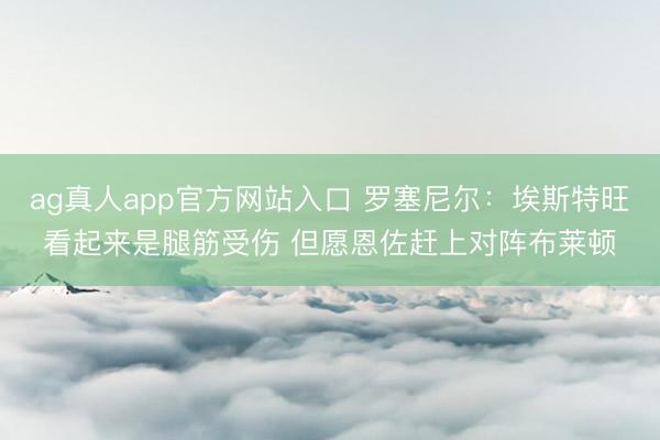 ag真人app官方网站入口 罗塞尼尔：埃斯特旺看起来是腿筋受伤 但愿恩佐赶上对阵布莱顿