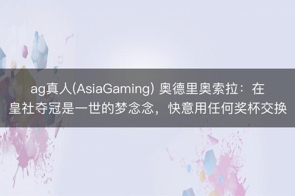 ag真人(AsiaGaming) 奥德里奥索拉：在皇社夺冠是一世的梦念念，快意用任何奖杯交换