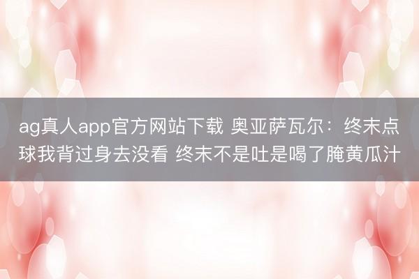 ag真人app官方网站下载 奥亚萨瓦尔：终末点球我背过身去没看 终末不是吐是喝了腌黄瓜汁