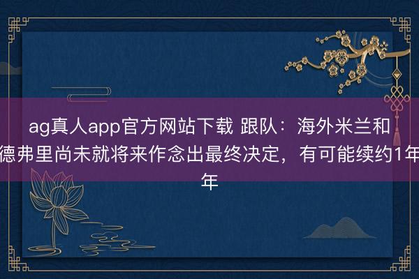ag真人app官方网站下载 跟队：海外米兰和德弗里尚未就将来作念出最终决定，有可能续约1年