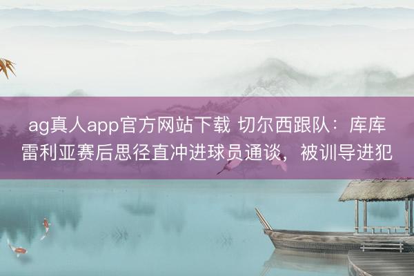 ag真人app官方网站下载 切尔西跟队：库库雷利亚赛后思径直冲进球员通谈，被训导进犯