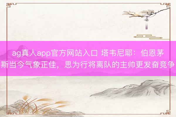 ag真人app官方网站入口 塔韦尼耶：伯恩茅斯当今气象正佳，思为行将离队的主帅更发奋竞争
