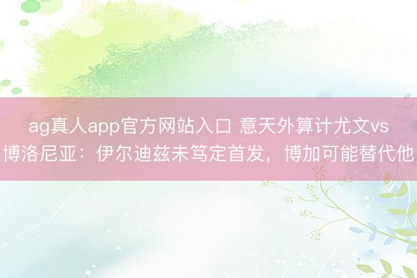 ag真人app官方网站入口 意天外算计尤文vs博洛尼亚：伊尔迪兹未笃定首发，博加可能替代他
