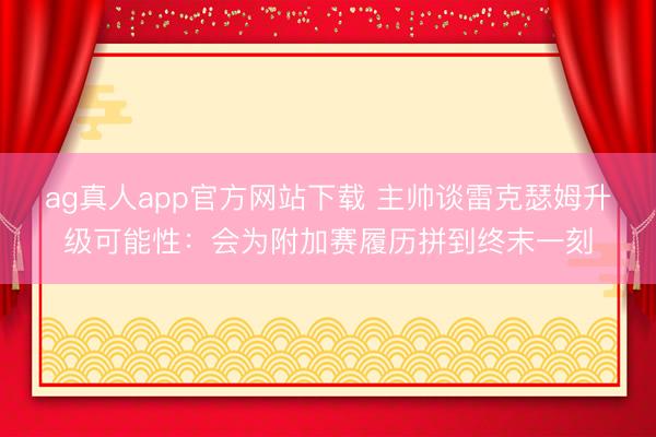 ag真人app官方网站下载 主帅谈雷克瑟姆升级可能性：会为附加赛履历拼到终末一刻