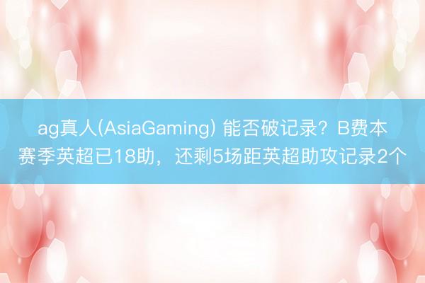 ag真人(AsiaGaming) 能否破记录？B费本赛季英超已18助，还剩5场距英超助攻记录2个
