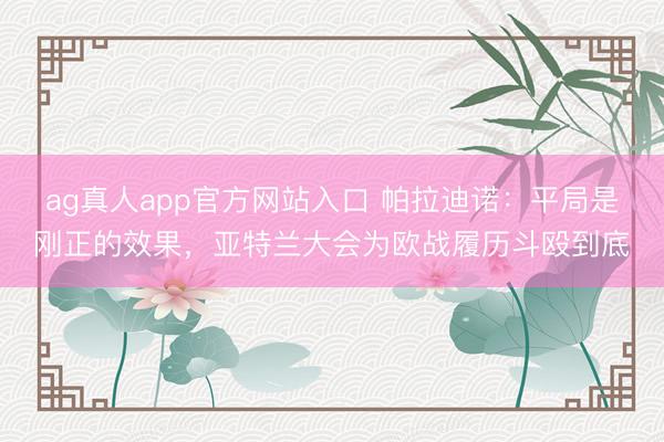 ag真人app官方网站入口 帕拉迪诺：平局是刚正的效果，亚特兰大会为欧战履历斗殴到底