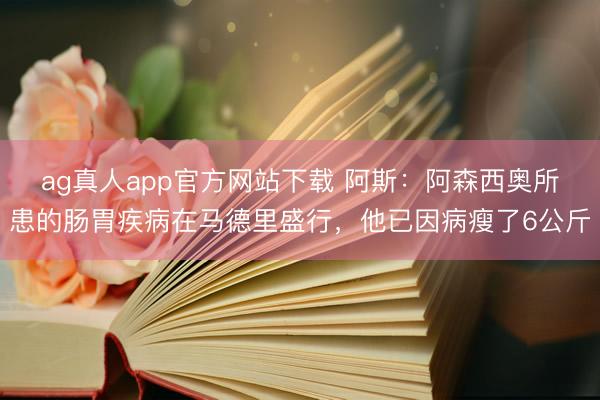 ag真人app官方网站下载 阿斯：阿森西奥所患的肠胃疾病在马德里盛行，他已因病瘦了6公斤