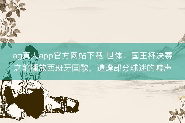 ag真人app官方网站下载 世体：国王杯决赛之前播放西班牙国歌，遭逢部分球迷的嘘声