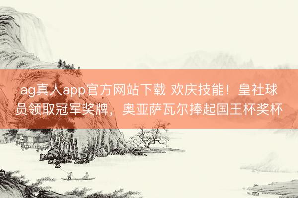 ag真人app官方网站下载 欢庆技能！皇社球员领取冠军奖牌，奥亚萨瓦尔捧起国王杯奖杯