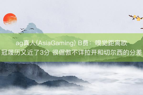 ag真人(AsiaGaming) B费：嗅觉距离欧冠履历又近了3分 很倨傲不详拉开和切尔西的分差