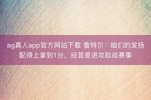 ag真人app官方网站下载 鲁特尔：咱们的发扬配得上拿到1分，经营是进攻欧战赛事