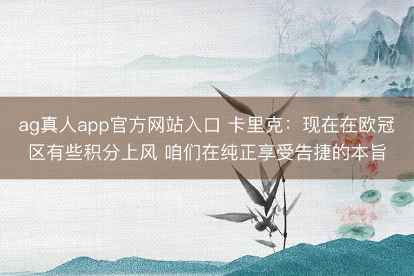 ag真人app官方网站入口 卡里克：现在在欧冠区有些积分上风 咱们在纯正享受告捷的本旨