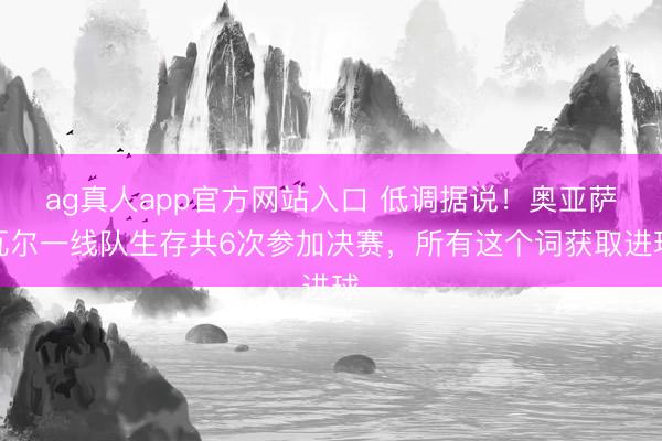ag真人app官方网站入口 低调据说！奥亚萨瓦尔一线队生存共6次参加决赛，所有这个词获取进球