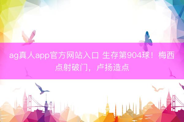 ag真人app官方网站入口 生存第904球！梅西点射破门，卢扬造点