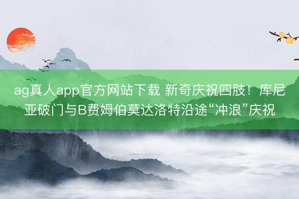ag真人app官方网站下载 新奇庆祝四肢！库尼亚破门与B费姆伯莫达洛特沿途“冲浪”庆祝